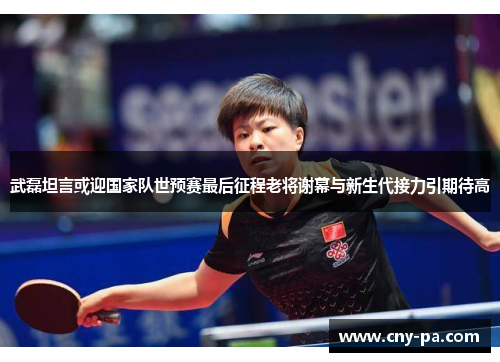 武磊坦言或迎国家队世预赛最后征程老将谢幕与新生代接力引期待高