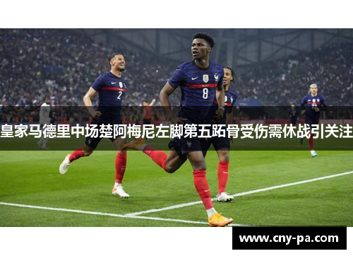 皇家马德里中场楚阿梅尼左脚第五跖骨受伤需休战引关注