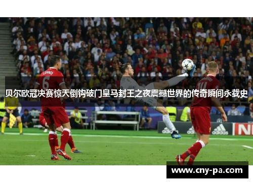 贝尔欧冠决赛惊天倒钩破门皇马封王之夜震撼世界的传奇瞬间永载史